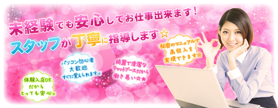 未経験でも安心してお仕事出来ます!スタッフが丁寧に指導します☆体験入店OKだからとっても安心☆パソコン初心者の方でも大歓迎です☆清潔で綺麗なチャットブースだから働きやすい☆★秘密のマニュアルで高収入を実現出来ます☆